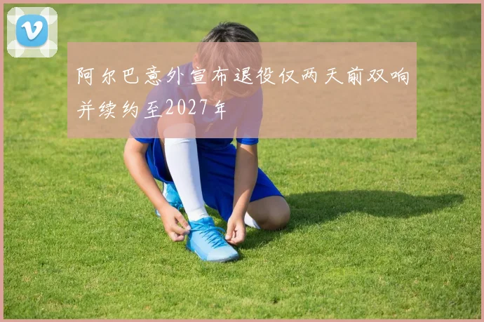 阿尔巴意外宣布退役仅两天前双响并续约至2027年