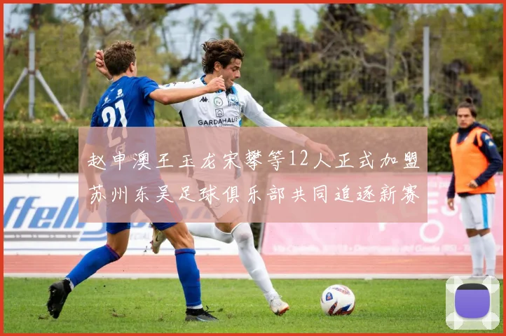 赵申澳王玉龙宋攀等12人正式加盟苏州东吴足球俱乐部共同追逐新赛季目标