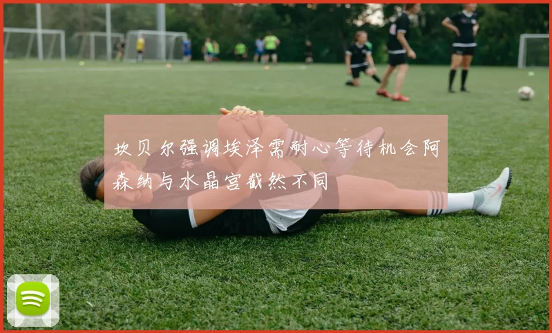 坎贝尔强调埃泽需耐心等待机会阿森纳与水晶宫截然不同