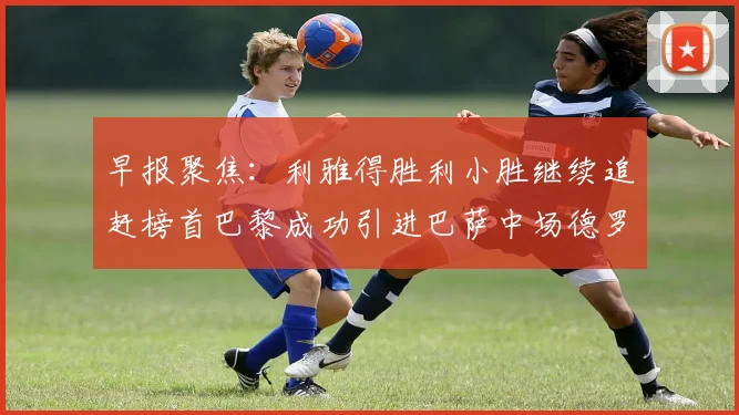 早报聚焦：利雅得胜利小胜继续追赶榜首巴黎成功引进巴萨中场德罗