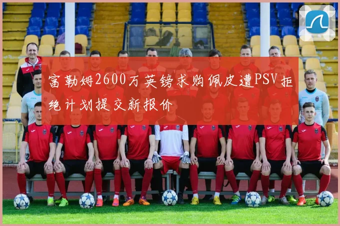 富勒姆2600万英镑求购佩皮遭PSV拒绝计划提交新报价
