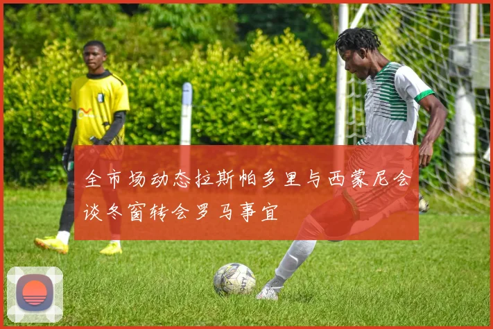 全市场动态拉斯帕多里与西蒙尼会谈冬窗转会罗马事宜