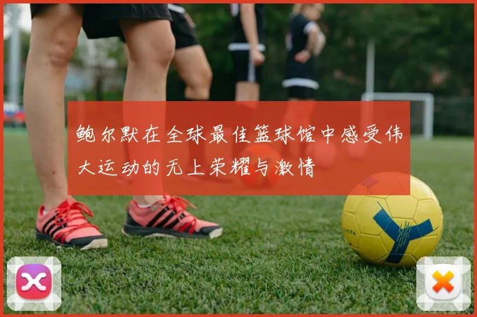 鲍尔默在全球最佳篮球馆中感受伟大运动的无上荣耀与激情