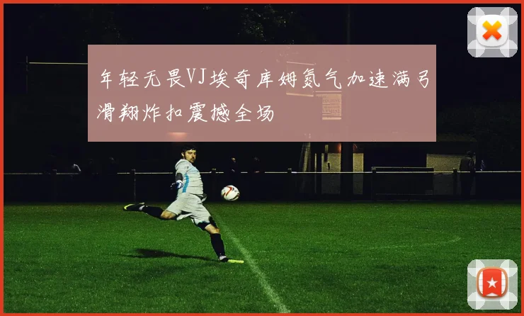 年轻无畏VJ埃奇库姆氮气加速满弓滑翔炸扣震撼全场