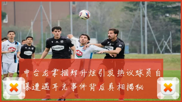申台龙掌掴郑升炫引发热议球员自曝遭遇耳光事件背后真相揭秘