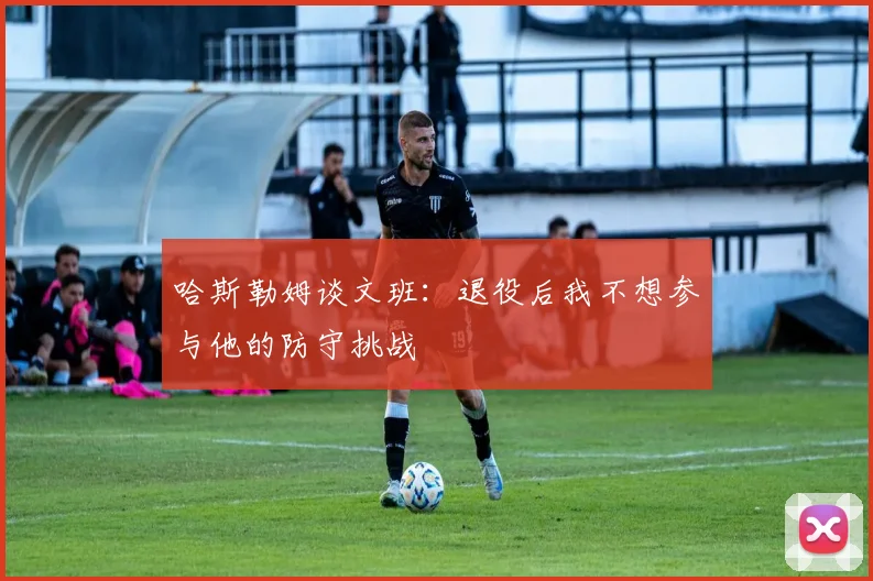 哈斯勒姆谈文班：退役后我不想参与他的防守挑战