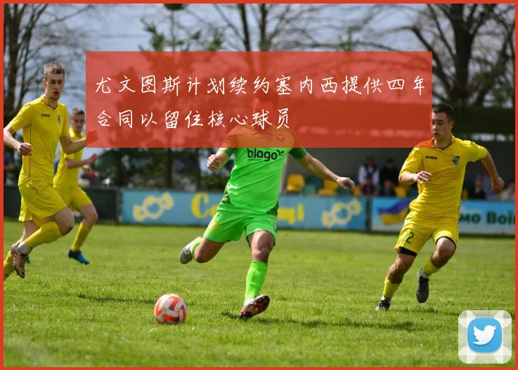 尤文图斯计划续约塞内西提供四年合同以留住核心球员