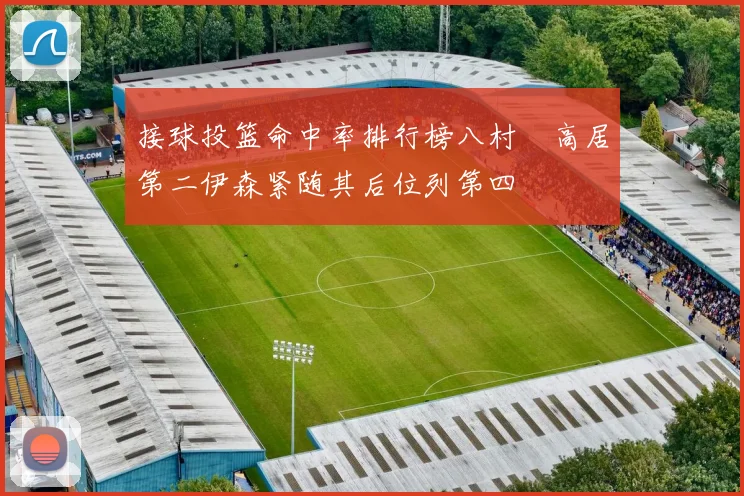 接球投篮命中率排行榜八村塁高居第二伊森紧随其后位列第四