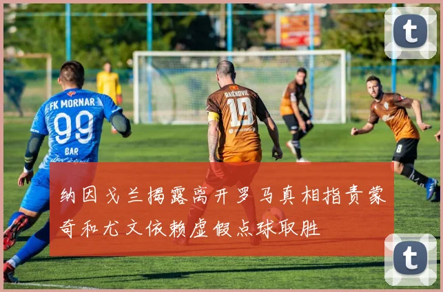 纳因戈兰揭露离开罗马真相指责蒙奇和尤文依赖虚假点球取胜