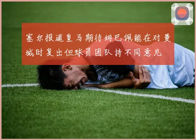 塞尔报道皇马期待姆巴佩能在对曼城时复出但球员团队持不同意见