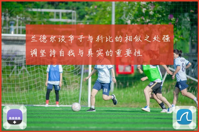兰德尔谈华子与科比的相似之处强调坚持自我与真实的重要性