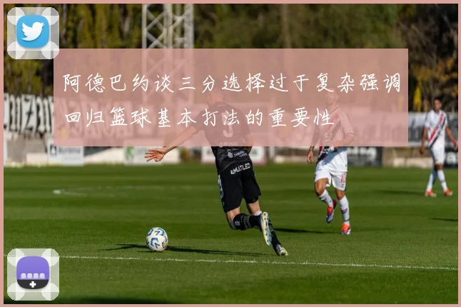 阿德巴约谈三分选择过于复杂强调回归篮球基本打法的重要性