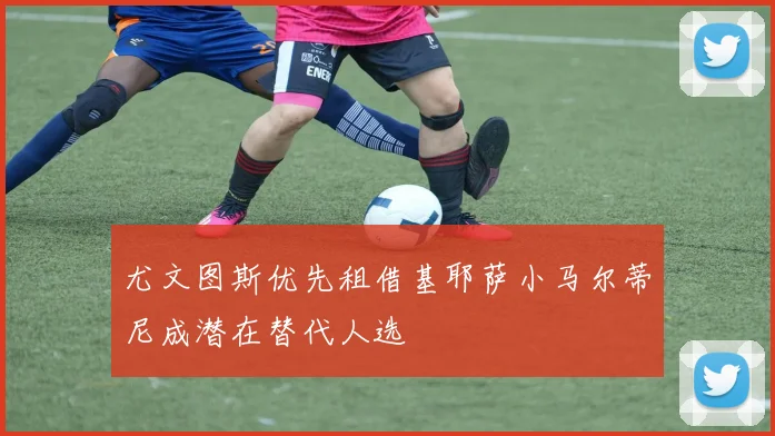 尤文图斯优先租借基耶萨小马尔蒂尼成潜在替代人选